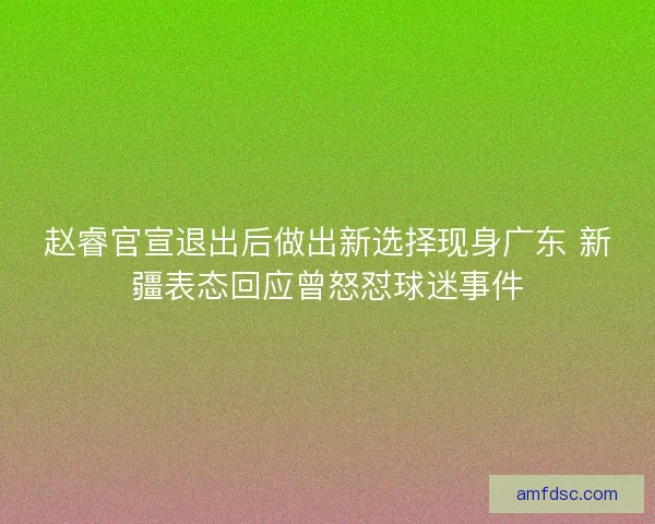 赵睿官宣退出后做出新选择现身广东 新疆表态回应曾怒怼球迷事件