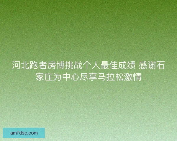 河北跑者房博挑战个人最佳成绩 感谢石家庄为中心尽享马拉松激情