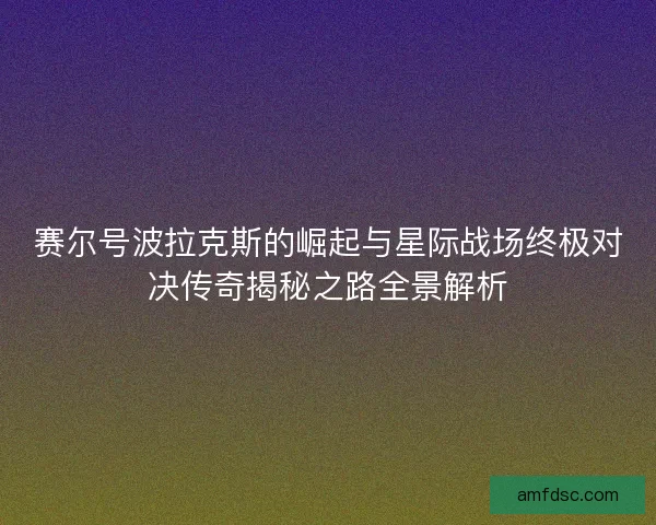 赛尔号波拉克斯的崛起与星际战场终极对决传奇揭秘之路全景解析