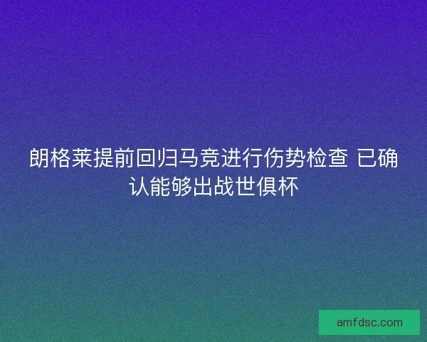 朗格莱提前回归马竞进行伤势检查 已确认能够出战世俱杯