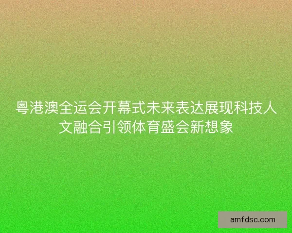 粤港澳全运会开幕式未来表达展现科技人文融合引领体育盛会新想象