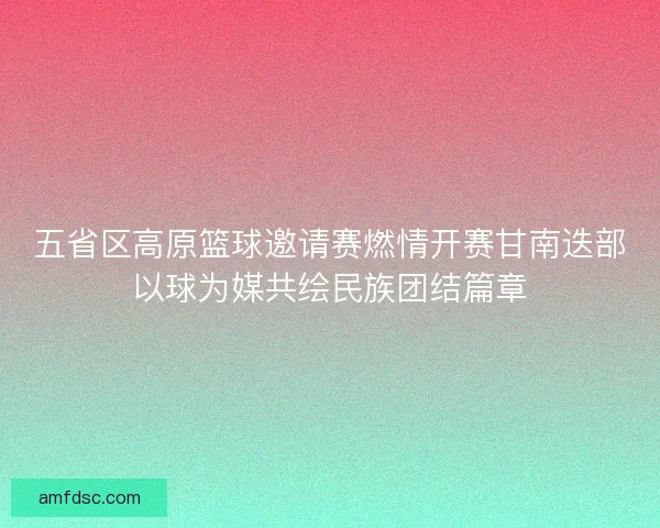 五省区高原篮球邀请赛燃情开赛甘南迭部以球为媒共绘民族团结篇章