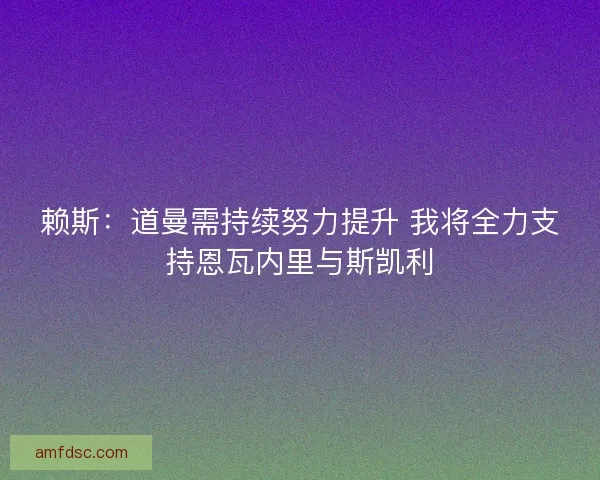 赖斯：道曼需持续努力提升 我将全力支持恩瓦内里与斯凯利