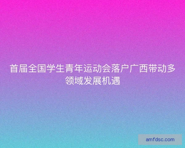 首届全国学生青年运动会落户广西带动多领域发展机遇