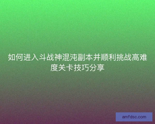 如何进入斗战神混沌副本并顺利挑战高难度关卡技巧分享 如何进入斗战神混沌副本并顺利挑战高难度关卡技巧分享