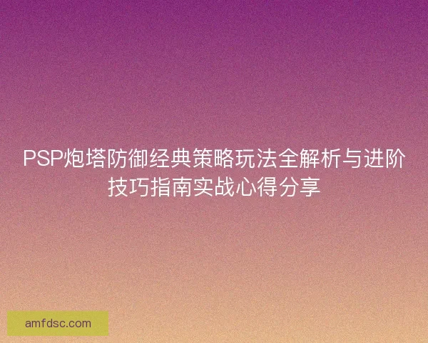 PSP炮塔防御经典策略玩法全解析与进阶技巧指南实战心得分享