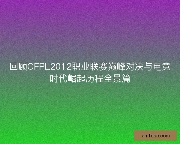 回顾CFPL2012职业联赛巅峰对决与电竞时代崛起历程全景篇