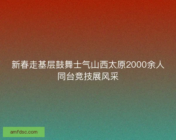 新春走基层鼓舞士气山西太原2000余人同台竞技展风采