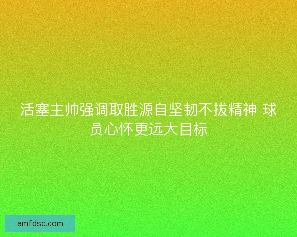 活塞主帅强调取胜源自坚韧不拔精神 球员心怀更远大目标