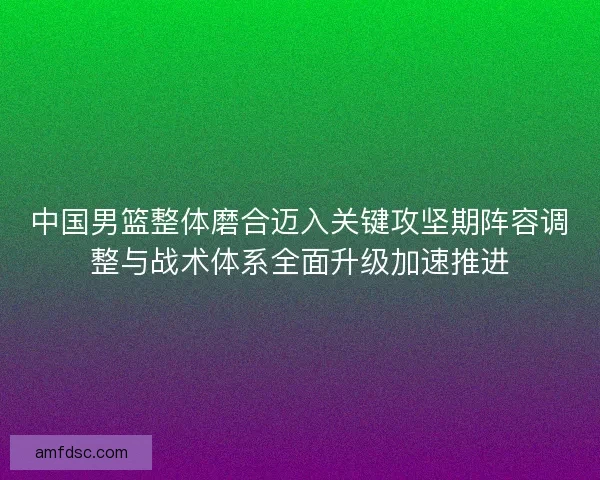 中国男篮整体磨合迈入关键攻坚期阵容调整与战术体系全面升级加速推进 中国男篮整体磨合迈入关键攻坚期阵容调整与战术体系全面升级加速推进