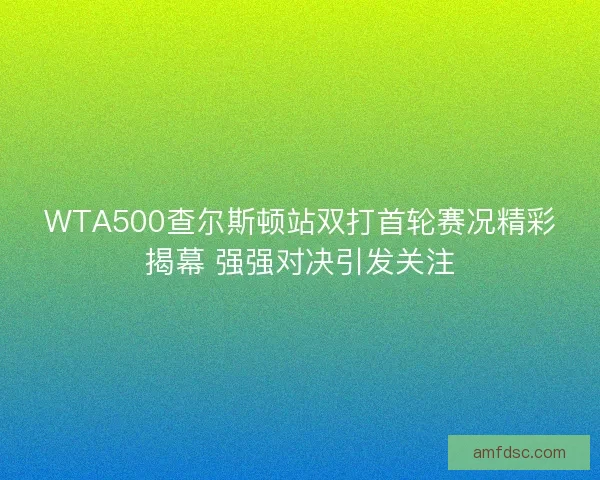 WTA500查尔斯顿站双打首轮赛况精彩揭幕 强强对决引发关注