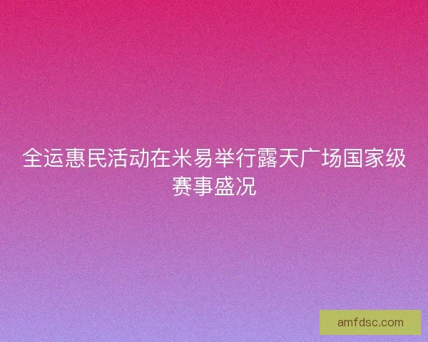 全运惠民活动在米易举行露天广场国家级赛事盛况