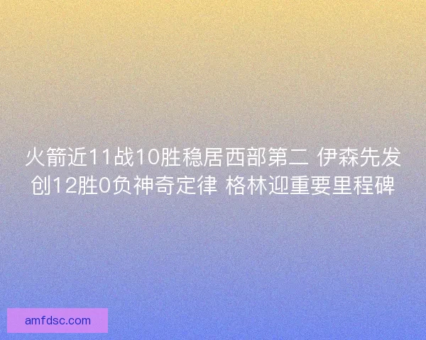 火箭近11战10胜稳居西部第二 伊森先发创12胜0负神奇定律 格林迎重要里程碑