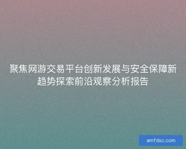 聚焦网游交易平台创新发展与安全保障新趋势探索前沿观察分析报告